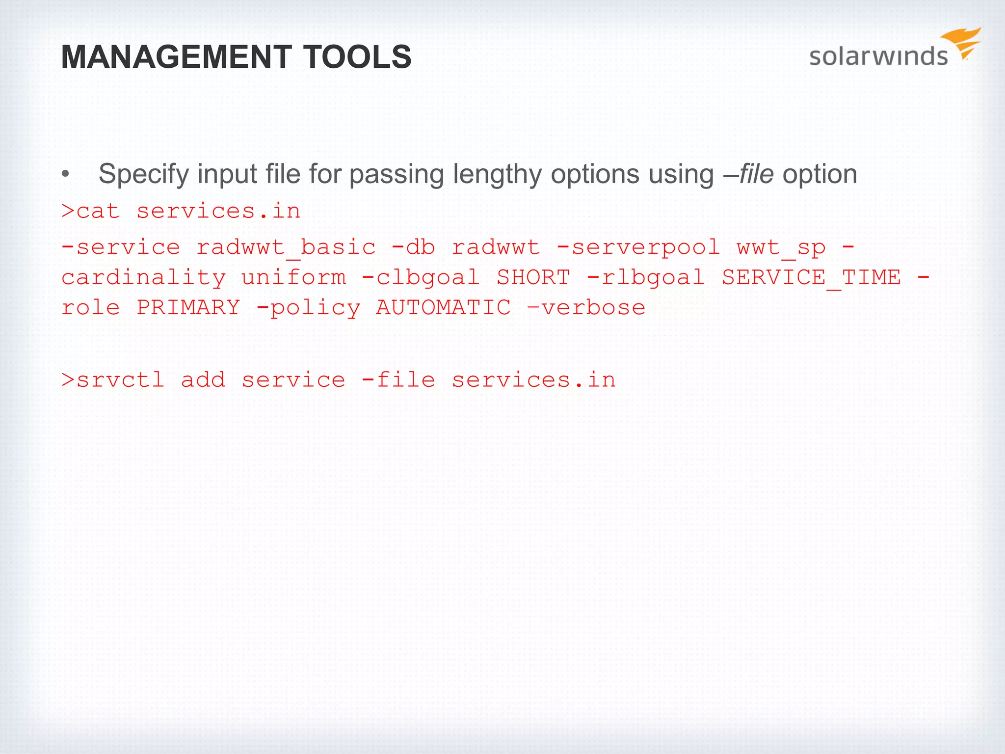 MANAGEMENT TOOLS
• Specify input file for passing lengthy options using –file option
>cat services.in
-service radwwt_basic -db radwwt -serverpool wwt_sp -
cardinality uniform -clbgoal SHORT -rlbgoal SERVICE_TIME -
role PRIMARY -policy AUTOMATIC –verbose
>srvctl add service -file services.in
 
