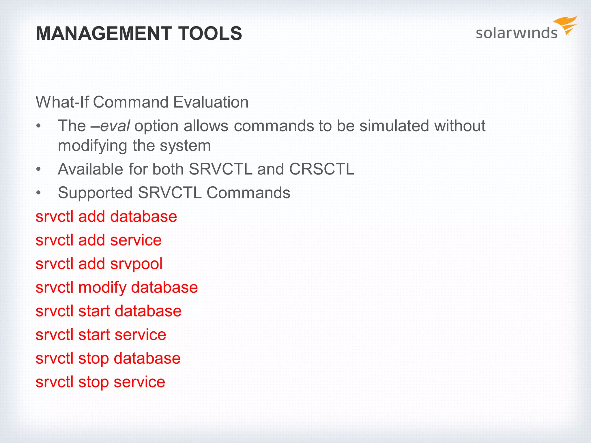 MANAGEMENT TOOLS
What-If Command Evaluation
• The –eval option allows commands to be simulated without
modifying the system
• Available for both SRVCTL and CRSCTL
• Supported SRVCTL Commands
srvctl add database
srvctl add service
srvctl add srvpool
srvctl modify database
srvctl start database
srvctl start service
srvctl stop database
srvctl stop service
 