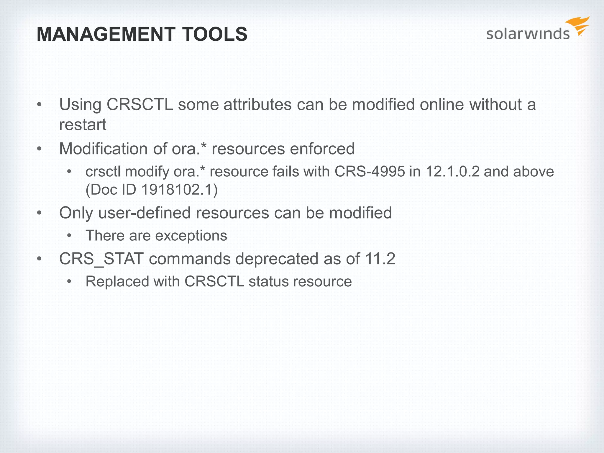MANAGEMENT TOOLS
• Using CRSCTL some attributes can be modified online without a
restart
• Modification of ora.* resources enforced
• crsctl modify ora.* resource fails with CRS-4995 in 12.1.0.2 and above
(Doc ID 1918102.1)
• Only user-defined resources can be modified
• There are exceptions
• CRS_STAT commands deprecated as of 11.2
• Replaced with CRSCTL status resource
 
