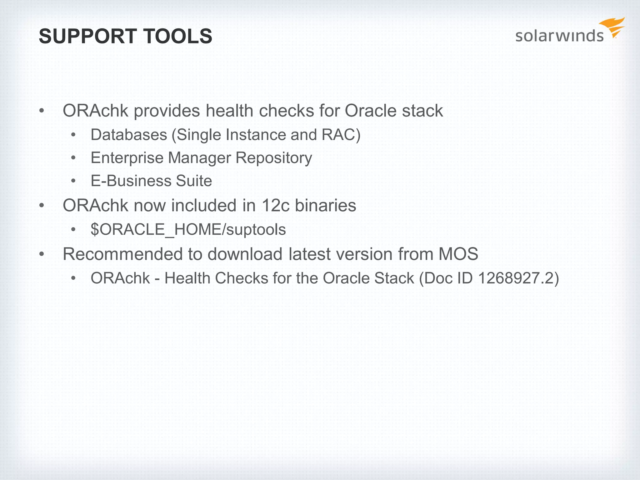 SUPPORT TOOLS
• ORAchk provides health checks for Oracle stack
• Databases (Single Instance and RAC)
• Enterprise Manager Repository
• E-Business Suite
• ORAchk now included in 12c binaries
• $ORACLE_HOME/suptools
• Recommended to download latest version from MOS
• ORAchk - Health Checks for the Oracle Stack (Doc ID 1268927.2)
 