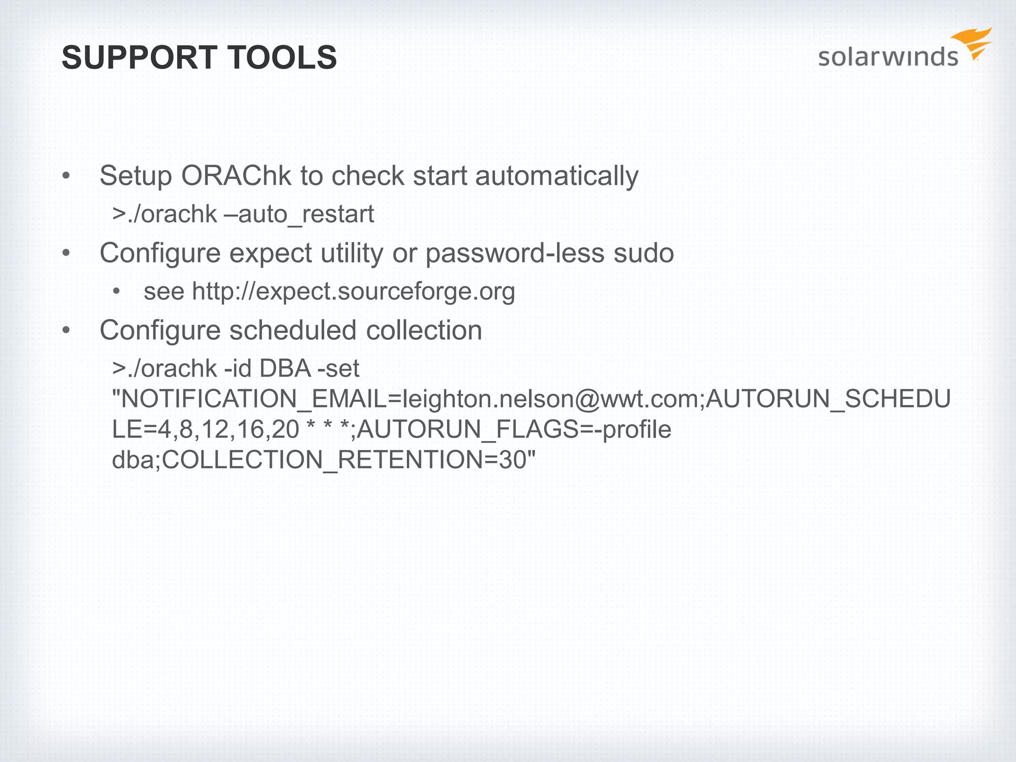 SUPPORT TOOLS
• Setup ORAChk to check start automatically
>./orachk –auto_restart
• Configure expect utility or password-less sudo
• see http://expect.sourceforge.org
• Configure scheduled collection
>./orachk -id DBA -set
"NOTIFICATION_EMAIL=leighton.nelson@wwt.com;AUTORUN_SCHEDU
LE=4,8,12,16,20 * * *;AUTORUN_FLAGS=-profile
dba;COLLECTION_RETENTION=30"
 