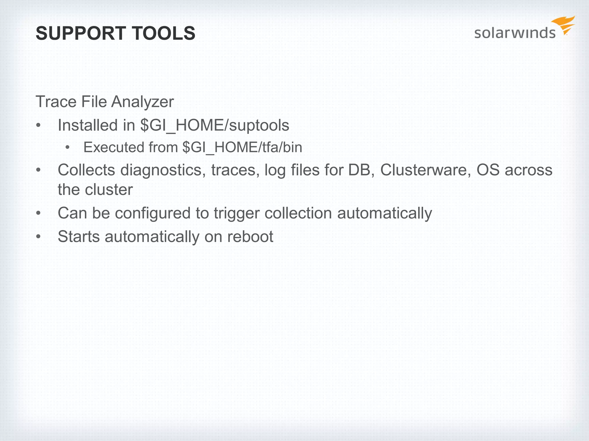 SUPPORT TOOLS
Trace File Analyzer
• Installed in $GI_HOME/suptools
• Executed from $GI_HOME/tfa/bin
• Collects diagnostics, traces, log files for DB, Clusterware, OS across
the cluster
• Can be configured to trigger collection automatically
• Starts automatically on reboot
 