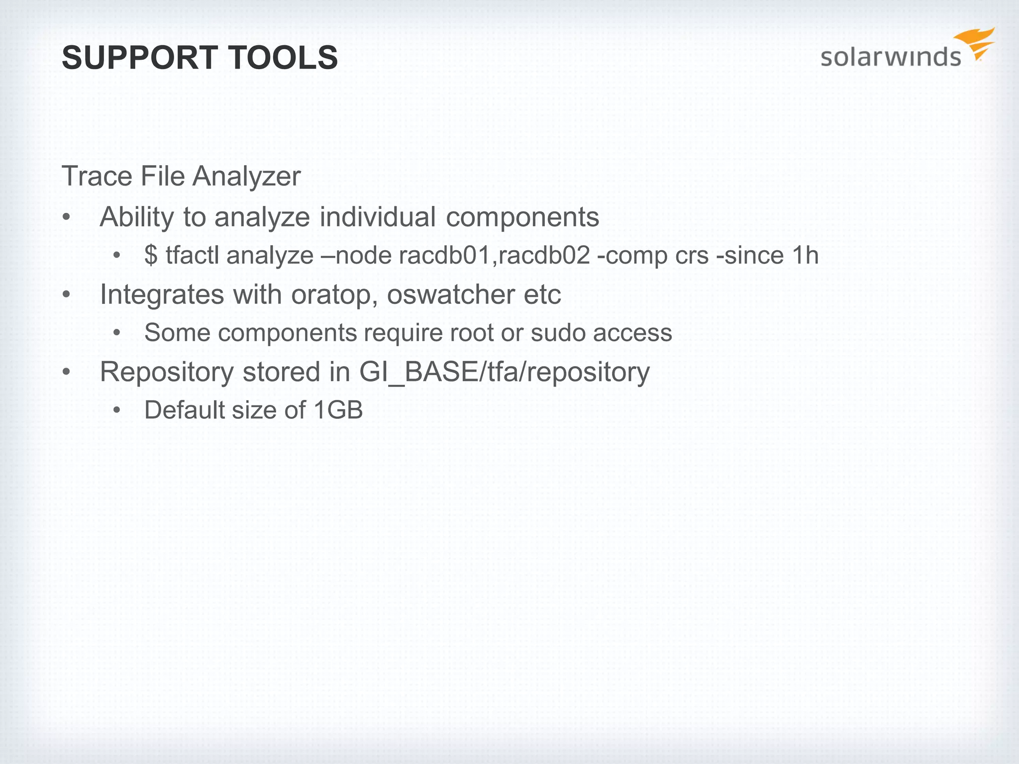 SUPPORT TOOLS
Trace File Analyzer
• Ability to analyze individual components
• $ tfactl analyze –node racdb01,racdb02 -comp crs -since 1h
• Integrates with oratop, oswatcher etc
• Some components require root or sudo access
• Repository stored in GI_BASE/tfa/repository
• Default size of 1GB
 