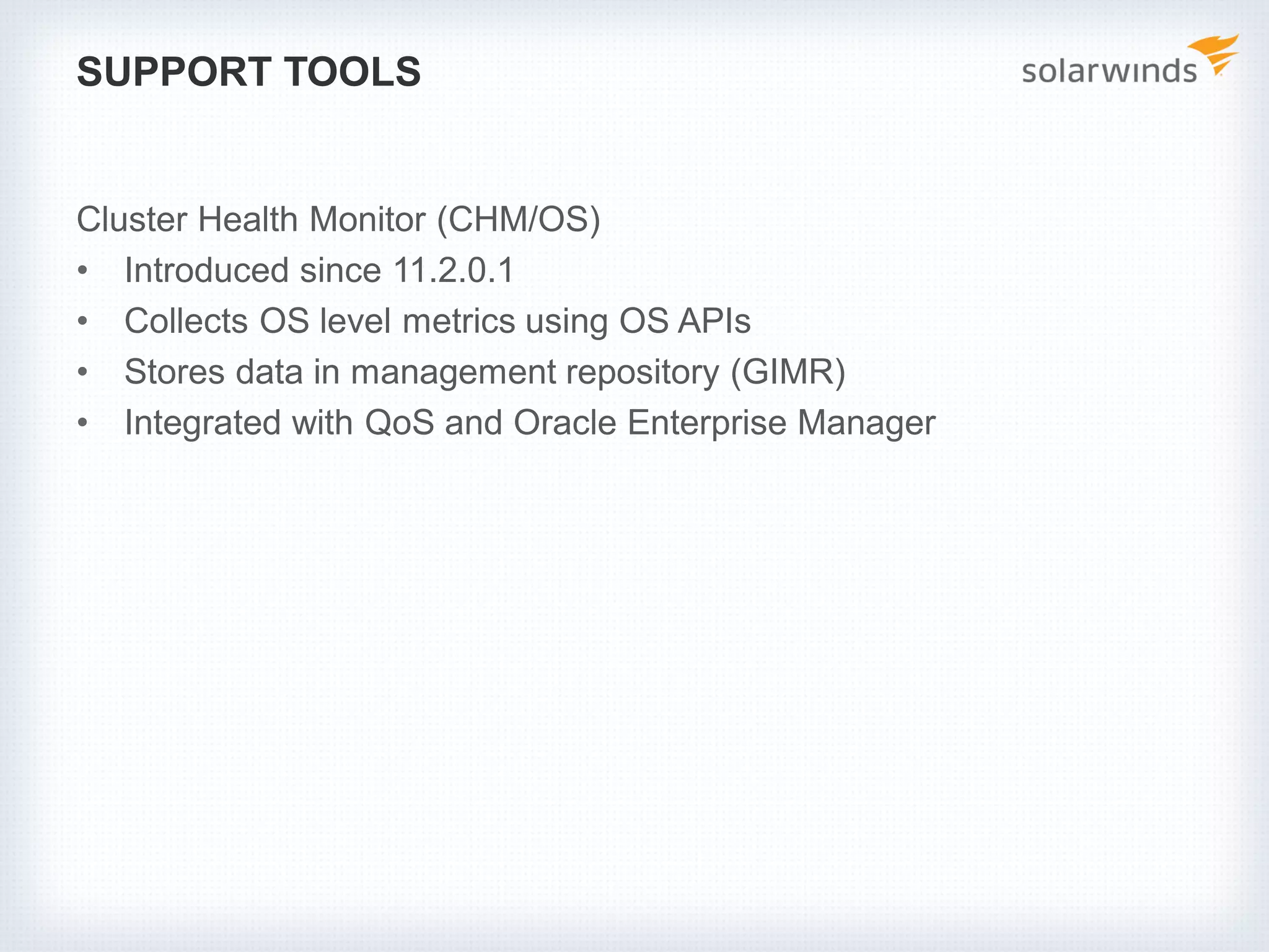 SUPPORT TOOLS
Cluster Health Monitor (CHM/OS)
• Introduced since 11.2.0.1
• Collects OS level metrics using OS APIs
• Stores data in management repository (GIMR)
• Integrated with QoS and Oracle Enterprise Manager
 