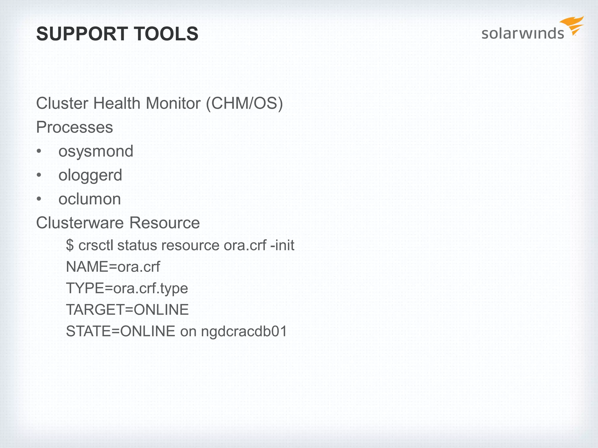 SUPPORT TOOLS
Cluster Health Monitor (CHM/OS)
Processes
• osysmond
• ologgerd
• oclumon
Clusterware Resource
$ crsctl status resource ora.crf -init
NAME=ora.crf
TYPE=ora.crf.type
TARGET=ONLINE
STATE=ONLINE on ngdcracdb01
 