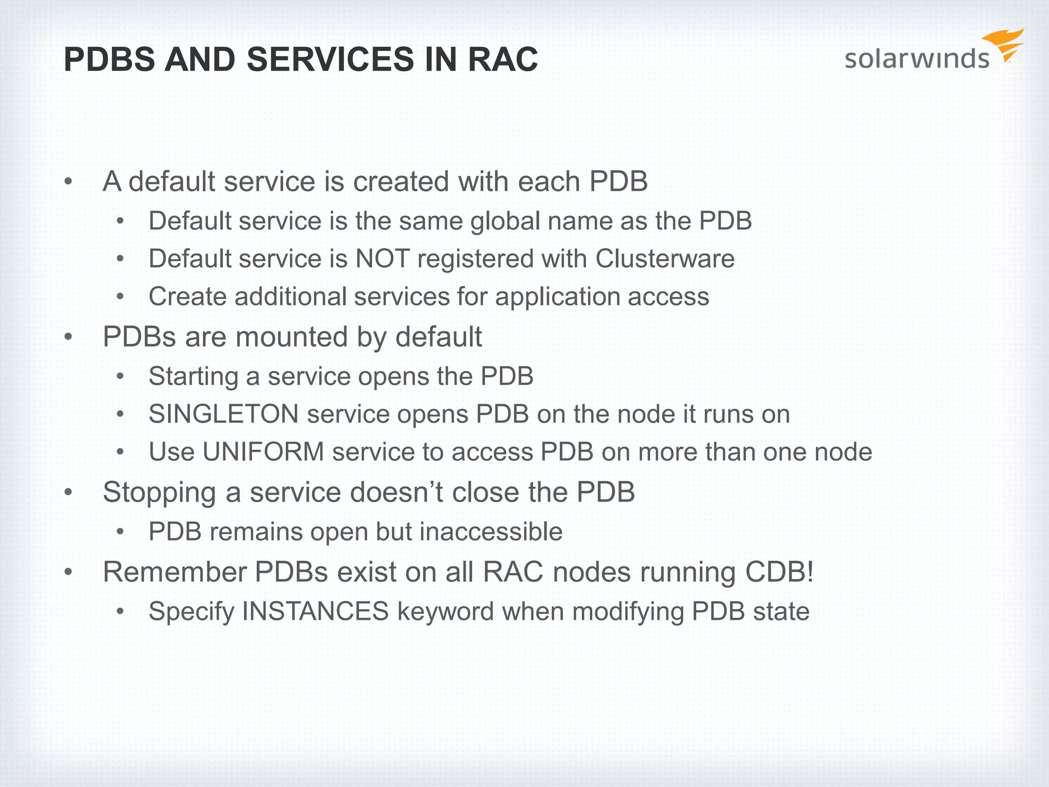PDBS AND SERVICES IN RAC
• A default service is created with each PDB
• Default service is the same global name as the PDB
• Default service is NOT registered with Clusterware
• Create additional services for application access
• PDBs are mounted by default
• Starting a service opens the PDB
• SINGLETON service opens PDB on the node it runs on
• Use UNIFORM service to access PDB on more than one node
• Stopping a service doesn’t close the PDB
• PDB remains open but inaccessible
• Remember PDBs exist on all RAC nodes running CDB!
• Specify INSTANCES keyword when modifying PDB state
 