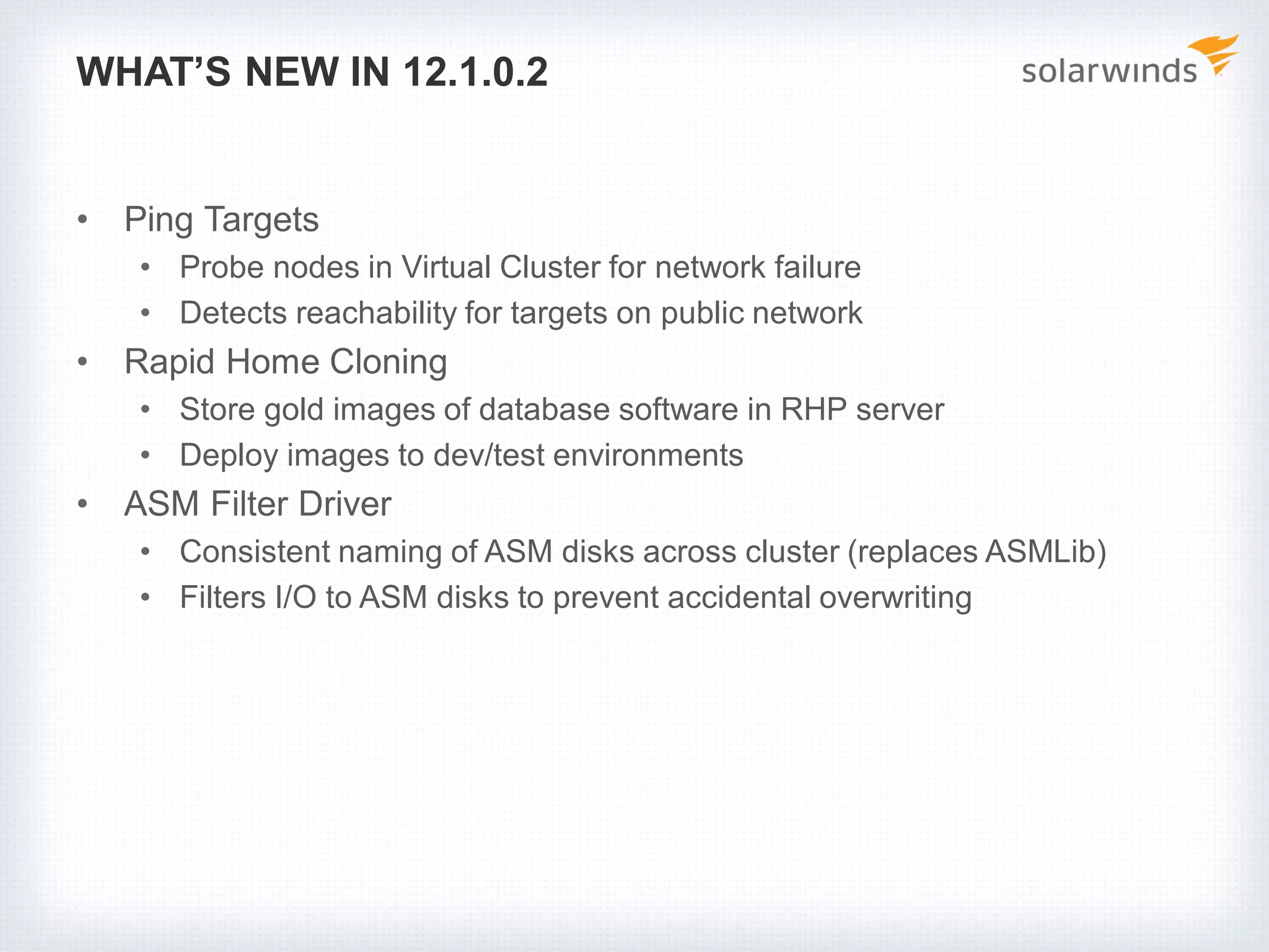 WHAT’S NEW IN 12.1.0.2
• Ping Targets
• Probe nodes in Virtual Cluster for network failure
• Detects reachability for targets on public network
• Rapid Home Cloning
• Store gold images of database software in RHP server
• Deploy images to dev/test environments
• ASM Filter Driver
• Consistent naming of ASM disks across cluster (replaces ASMLib)
• Filters I/O to ASM disks to prevent accidental overwriting
 