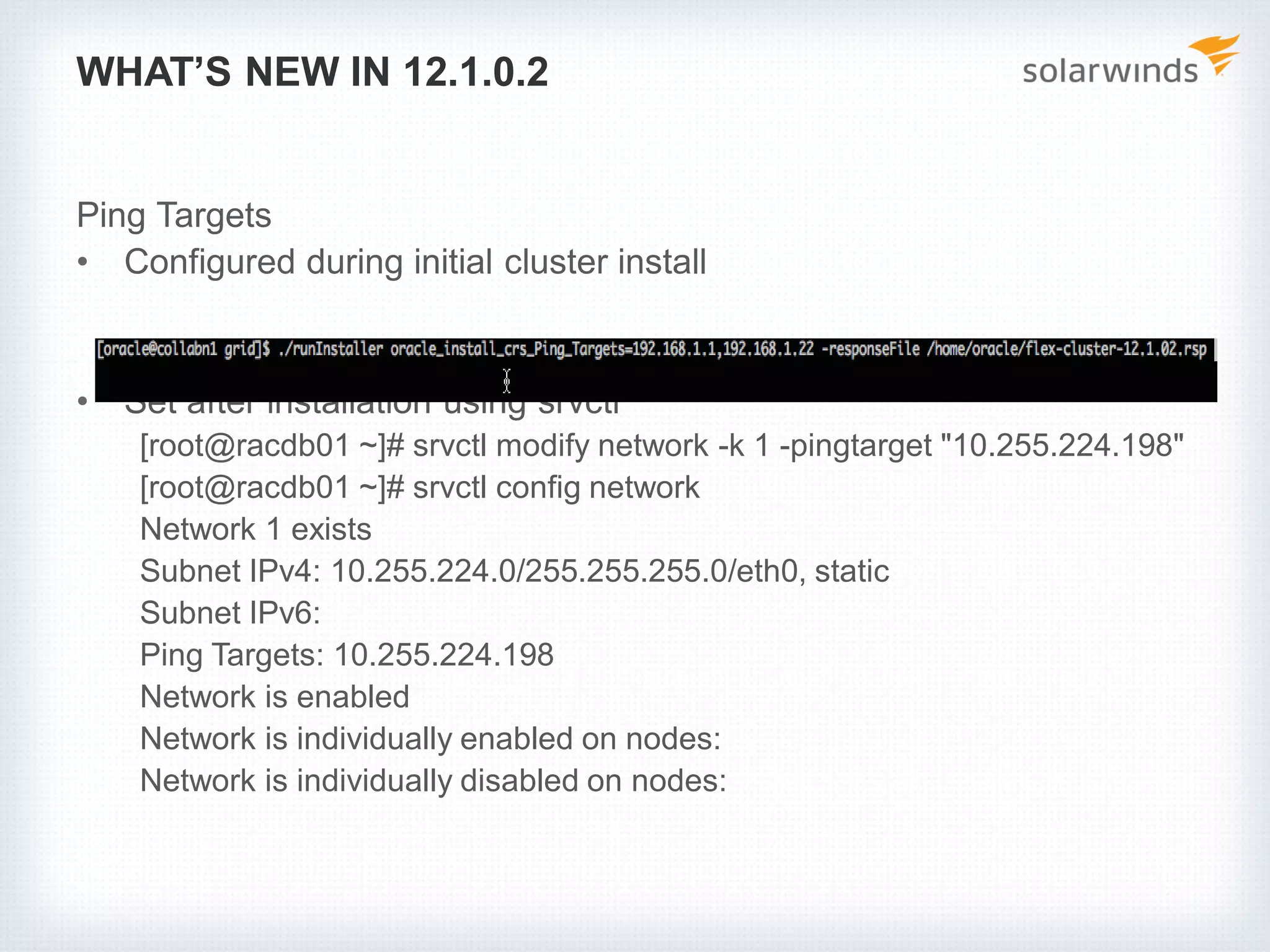 WHAT’S NEW IN 12.1.0.2
Ping Targets
• Configured during initial cluster install
• Set after installation using srvctl
[root@racdb01 ~]# srvctl modify network -k 1 -pingtarget "10.255.224.198"
[root@racdb01 ~]# srvctl config network
Network 1 exists
Subnet IPv4: 10.255.224.0/255.255.255.0/eth0, static
Subnet IPv6:
Ping Targets: 10.255.224.198
Network is enabled
Network is individually enabled on nodes:
Network is individually disabled on nodes:
 