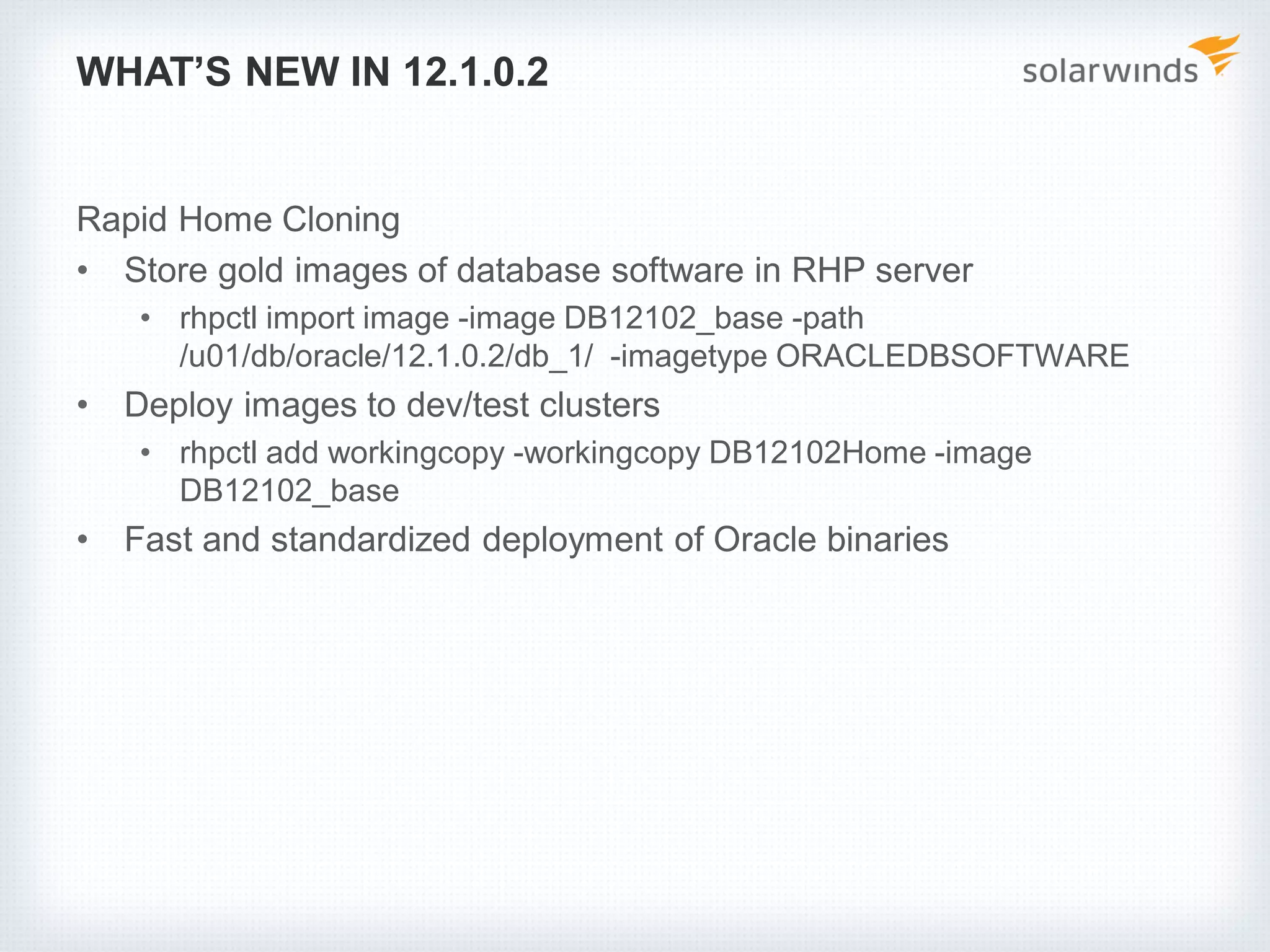 WHAT’S NEW IN 12.1.0.2
Rapid Home Cloning
• Store gold images of database software in RHP server
• rhpctl import image -image DB12102_base -path
/u01/db/oracle/12.1.0.2/db_1/ -imagetype ORACLEDBSOFTWARE
• Deploy images to dev/test clusters
• rhpctl add workingcopy -workingcopy DB12102Home -image
DB12102_base
• Fast and standardized deployment of Oracle binaries
 