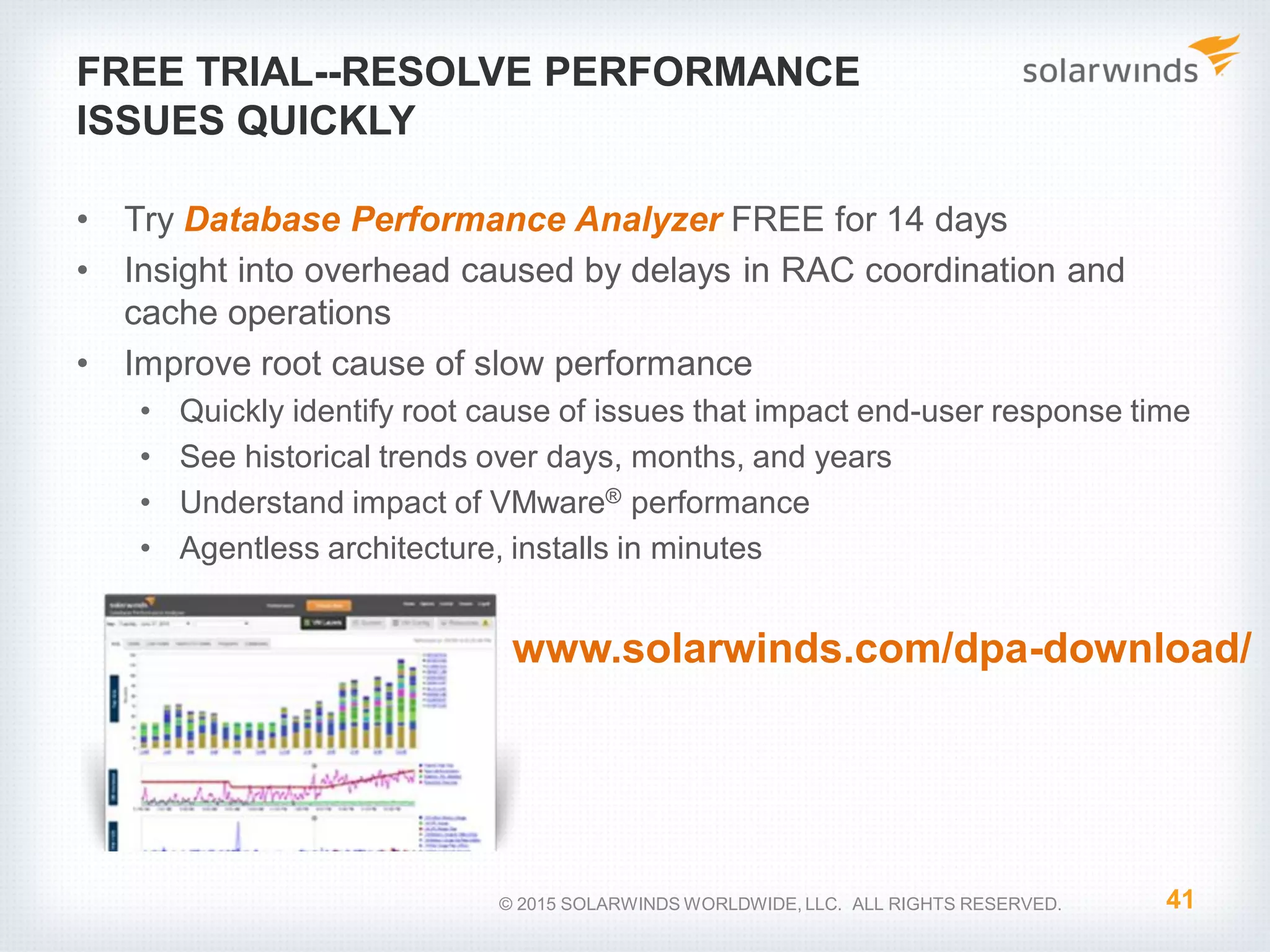FREE TRIAL--RESOLVE PERFORMANCE
ISSUES QUICKLY
• Try Database Performance Analyzer FREE for 14 days
• Insight into overhead caused by delays in RAC coordination and
cache operations
• Improve root cause of slow performance
• Quickly identify root cause of issues that impact end-user response time
• See historical trends over days, months, and years
• Understand impact of VMware® performance
• Agentless architecture, installs in minutes
41© 2015 SOLARWINDS WORLDWIDE, LLC. ALL RIGHTS RESERVED.
www.solarwinds.com/dpa-download/
 