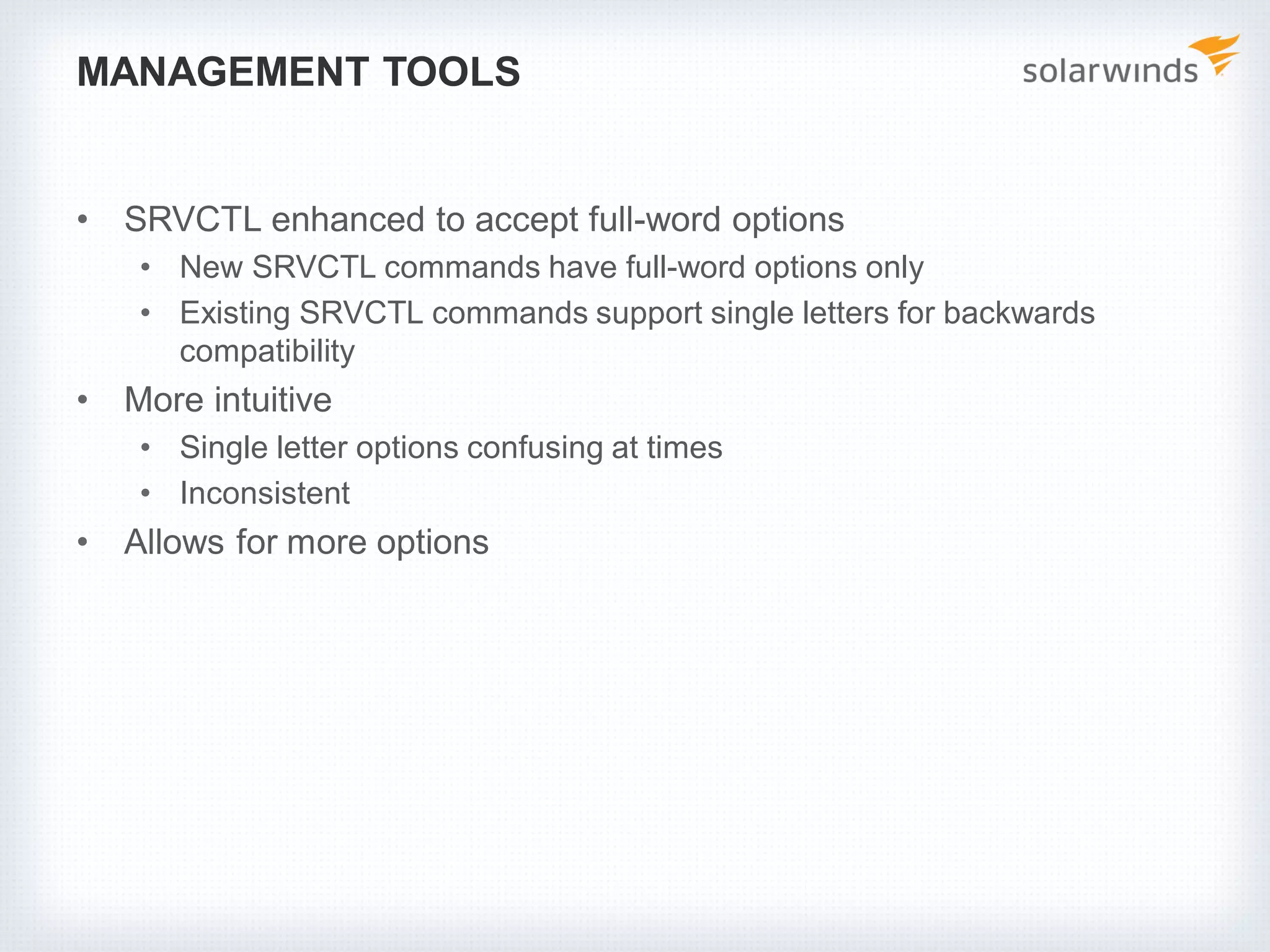 MANAGEMENT TOOLS
• SRVCTL enhanced to accept full-word options
• New SRVCTL commands have full-word options only
• Existing SRVCTL commands support single letters for backwards
compatibility
• More intuitive
• Single letter options confusing at times
• Inconsistent
• Allows for more options
 