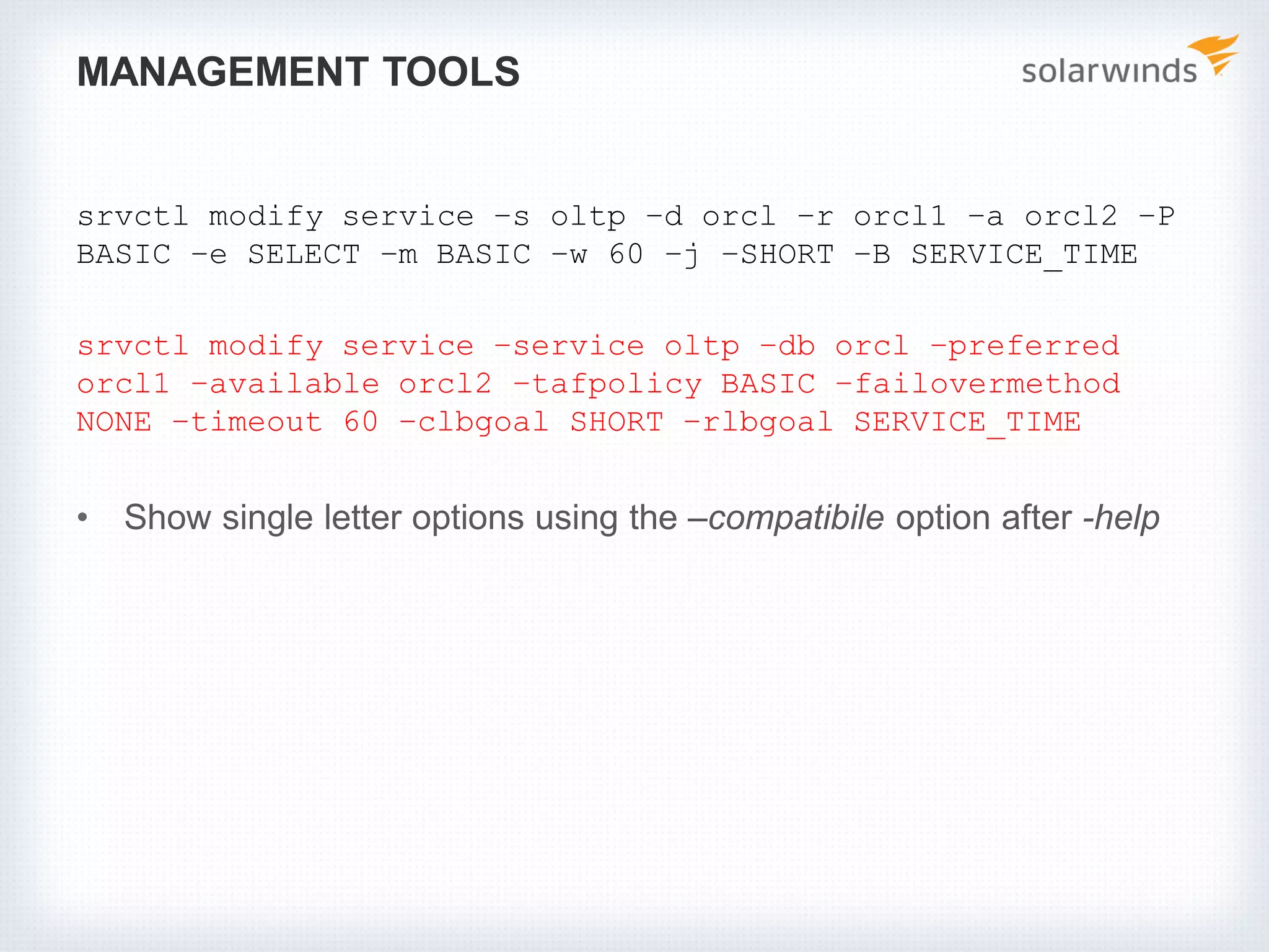 MANAGEMENT TOOLS
srvctl modify service –s oltp –d orcl –r orcl1 –a orcl2 –P
BASIC –e SELECT –m BASIC –w 60 –j –SHORT –B SERVICE_TIME
srvctl modify service –service oltp –db orcl –preferred
orcl1 –available orcl2 –tafpolicy BASIC –failovermethod
NONE –timeout 60 –clbgoal SHORT –rlbgoal SERVICE_TIME
• Show single letter options using the –compatibile option after -help
 