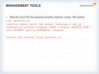 MANAGEMENT TOOLS
• Specify input file for passing lengthy options using –file option
>cat services.in
-service radwwt_basic -db radwwt -serverpool wwt_sp -
cardinality uniform -clbgoal SHORT -rlbgoal SERVICE_TIME -
role PRIMARY -policy AUTOMATIC –verbose
>srvctl add service -file services.in
 
