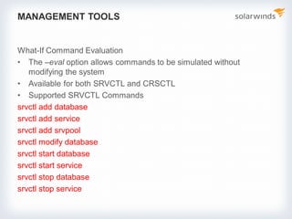 MANAGEMENT TOOLS
What-If Command Evaluation
• The –eval option allows commands to be simulated without
modifying the system
• Available for both SRVCTL and CRSCTL
• Supported SRVCTL Commands
srvctl add database
srvctl add service
srvctl add srvpool
srvctl modify database
srvctl start database
srvctl start service
srvctl stop database
srvctl stop service
 