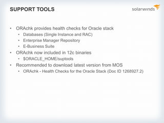 SUPPORT TOOLS
• ORAchk provides health checks for Oracle stack
• Databases (Single Instance and RAC)
• Enterprise Manager Repository
• E-Business Suite
• ORAchk now included in 12c binaries
• $ORACLE_HOME/suptools
• Recommended to download latest version from MOS
• ORAchk - Health Checks for the Oracle Stack (Doc ID 1268927.2)
 