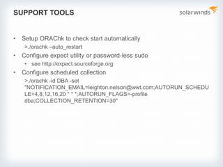 SUPPORT TOOLS
• Setup ORAChk to check start automatically
>./orachk –auto_restart
• Configure expect utility or password-less sudo
• see http://expect.sourceforge.org
• Configure scheduled collection
>./orachk -id DBA -set
"NOTIFICATION_EMAIL=leighton.nelson@wwt.com;AUTORUN_SCHEDU
LE=4,8,12,16,20 * * *;AUTORUN_FLAGS=-profile
dba;COLLECTION_RETENTION=30"
 