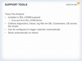 SUPPORT TOOLS
Trace File Analyzer
• Installed in $GI_HOME/suptools
• Executed from $GI_HOME/tfa/bin
• Collects diagnostics, traces, log files for DB, Clusterware, OS across
the cluster
• Can be configured to trigger collection automatically
• Starts automatically on reboot
 