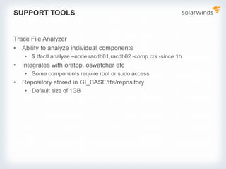 SUPPORT TOOLS
Trace File Analyzer
• Ability to analyze individual components
• $ tfactl analyze –node racdb01,racdb02 -comp crs -since 1h
• Integrates with oratop, oswatcher etc
• Some components require root or sudo access
• Repository stored in GI_BASE/tfa/repository
• Default size of 1GB
 