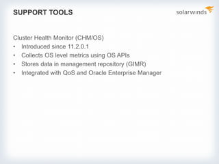 SUPPORT TOOLS
Cluster Health Monitor (CHM/OS)
• Introduced since 11.2.0.1
• Collects OS level metrics using OS APIs
• Stores data in management repository (GIMR)
• Integrated with QoS and Oracle Enterprise Manager
 