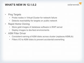 WHAT’S NEW IN 12.1.0.2
• Ping Targets
• Probe nodes in Virtual Cluster for network failure
• Detects reachability for targets on public network
• Rapid Home Cloning
• Store gold images of database software in RHP server
• Deploy images to dev/test environments
• ASM Filter Driver
• Consistent naming of ASM disks across cluster (replaces ASMLib)
• Filters I/O to ASM disks to prevent accidental overwriting
 