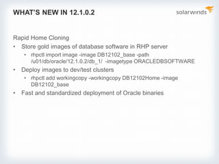 WHAT’S NEW IN 12.1.0.2
Rapid Home Cloning
• Store gold images of database software in RHP server
• rhpctl import image -image DB12102_base -path
/u01/db/oracle/12.1.0.2/db_1/ -imagetype ORACLEDBSOFTWARE
• Deploy images to dev/test clusters
• rhpctl add workingcopy -workingcopy DB12102Home -image
DB12102_base
• Fast and standardized deployment of Oracle binaries
 