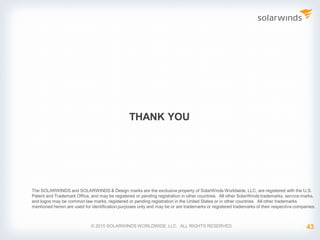 THANK YOU
© 2015 SOLARWINDS WORLDWIDE, LLC. ALL RIGHTS RESERVED.
The SOLARWINDS and SOLARWINDS & Design marks are the exclusive property of SolarWinds Worldwide, LLC, are registered with the U.S.
Patent and Trademark Office, and may be registered or pending registration in other countries. All other SolarWinds trademarks, service marks,
and logos may be common law marks, registered or pending registration in the United States or in other countries. All other trademarks
mentioned herein are used for identification purposes only and may be or are trademarks or registered trademarks of their respective companies.
43
 