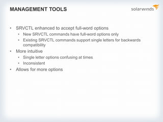 MANAGEMENT TOOLS
• SRVCTL enhanced to accept full-word options
• New SRVCTL commands have full-word options only
• Existing SRVCTL commands support single letters for backwards
compatibility
• More intuitive
• Single letter options confusing at times
• Inconsistent
• Allows for more options
 
