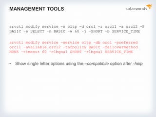 MANAGEMENT TOOLS
srvctl modify service –s oltp –d orcl –r orcl1 –a orcl2 –P
BASIC –e SELECT –m BASIC –w 60 –j –SHORT –B SERVICE_TIME
srvctl modify service –service oltp –db orcl –preferred
orcl1 –available orcl2 –tafpolicy BASIC –failovermethod
NONE –timeout 60 –clbgoal SHORT –rlbgoal SERVICE_TIME
• Show single letter options using the –compatibile option after -help
 