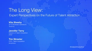 #indeedinteractive
Vita Sheehy
VP of Business Operations
Time Inc.
Jennifer Terry
Director of Talent Acquisition
AT&T
Tim Streeter
COO, Talent Acquisition
Accenture
The Long View:
Expert Perspectives on the Future of Talent Attraction
 
