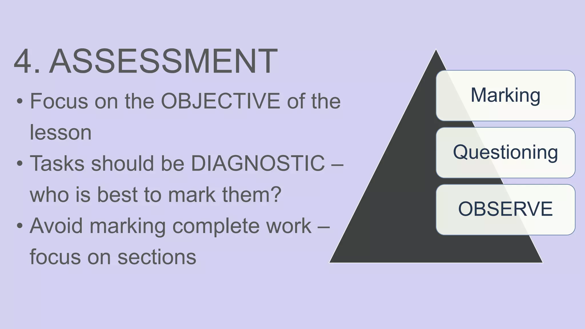 4. ASSESSMENT
• Focus on the OBJECTIVE of the
lesson
• Tasks should be DIAGNOSTIC –
who is best to mark them?
• Avoid marking complete work –
focus on sections
Marking
Questioning
OBSERVE
 