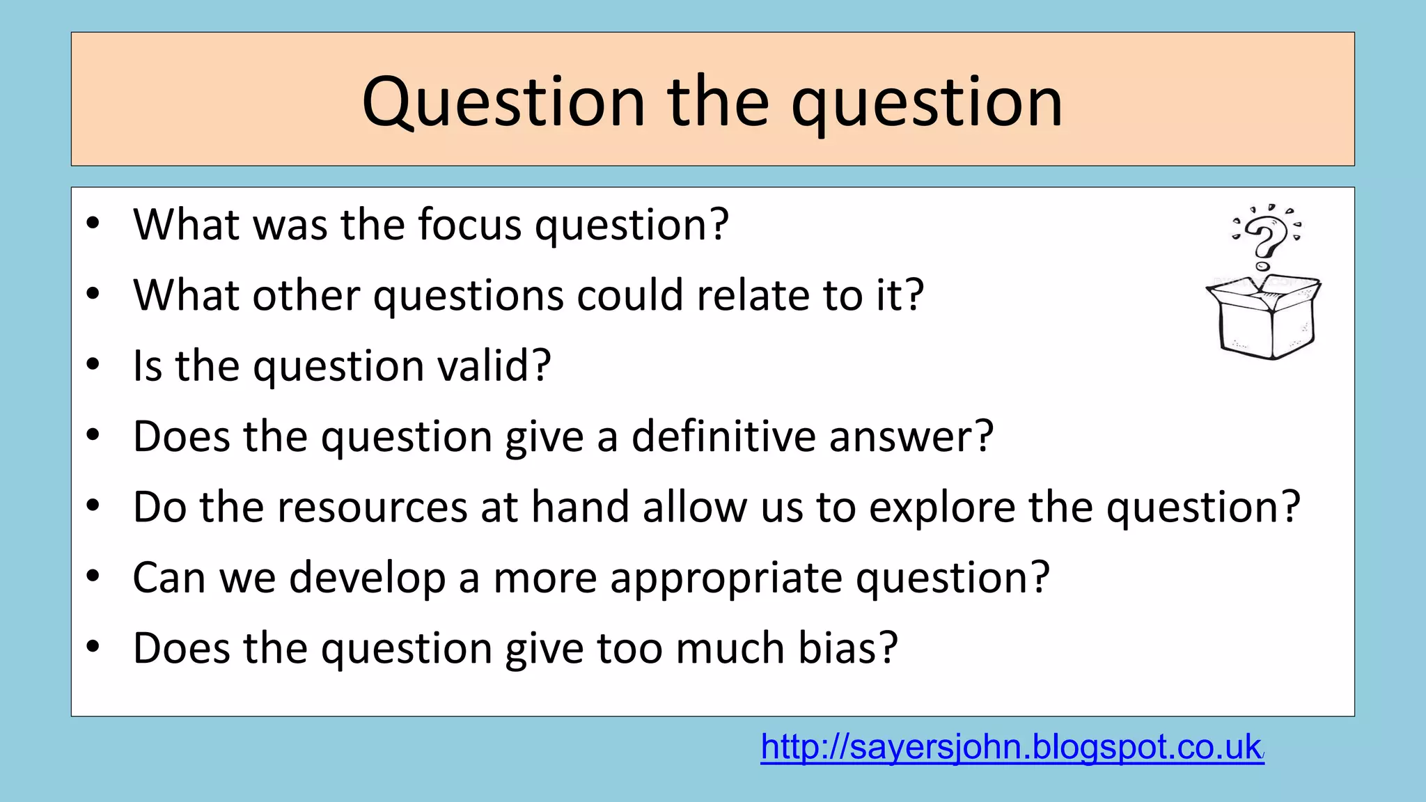 Question the question
• What was the focus question?
• What other questions could relate to it?
• Is the question valid?
• Does the question give a definitive answer?
• Do the resources at hand allow us to explore the question?
• Can we develop a more appropriate question?
• Does the question give too much bias?
http://sayersjohn.blogspot.co.uk/
 