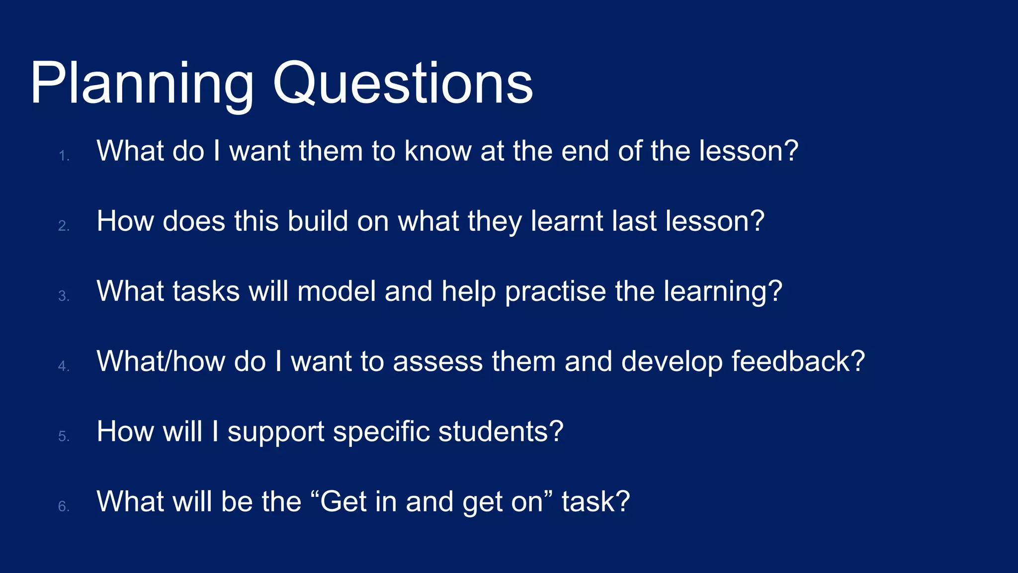 Planning Questions
1. What do I want them to know at the end of the lesson?
2. How does this build on what they learnt last lesson?
3. What tasks will model and help practise the learning?
4. What/how do I want to assess them and develop feedback?
5. How will I support specific students?
6. What will be the “Get in and get on” task?
 