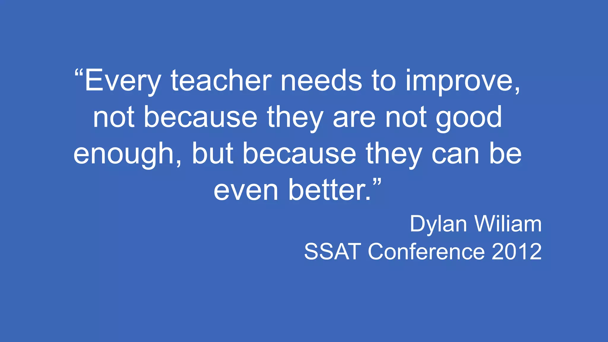 “Every teacher needs to improve,
not because they are not good
enough, but because they can be
even better.”
Dylan Wiliam
SSAT Conference 2012
 