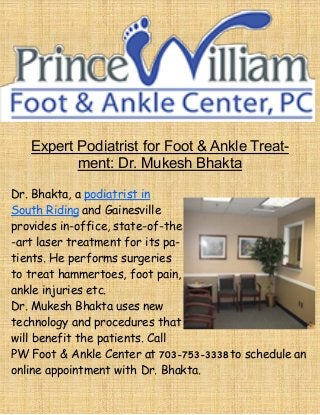 Expert Podiatrist for Foot & Ankle Treat-
ment: Dr. Mukesh Bhakta
Dr. Bhakta, a podiatrist in
South Riding and Gainesville
provides in-office, state-of-the
-art laser treatment for its pa-
tients. He performs surgeries
to treat hammertoes, foot pain,
ankle injuries etc.
Dr. Mukesh Bhakta uses new
technology and procedures that
will benefit the patients. Call
PW Foot & Ankle Center at 703-753-3338 to schedule an
online appointment with Dr. Bhakta.
 