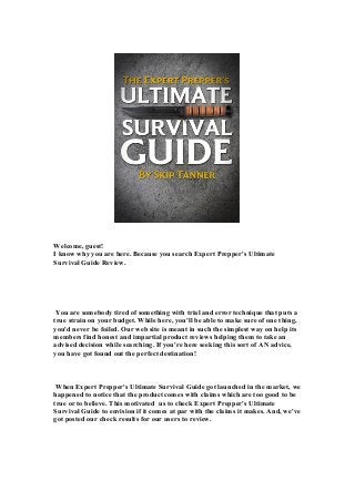 Welcome, guest!
I know why you are here. Because you search Expert Prepper's Ultimate
Survival Guide Review.
You are somebody tired of something with trial and error technique that puts a
true strain on your budget. While here, you'll be able to make sure of one thing,
you'd never be foiled. Our web site is meant in such the simplest way on help its
members find honest and impartial product reviews helping them to take an
advised decision while searching. If you're here seeking this sort of AN advice,
you have got found out the perfect destination!
When Expert Prepper's Ultimate Survival Guide got launched in the market, we
happened to notice that the product comes with claims which are too good to be
true or to believe. This motivated us to check Expert Prepper's Ultimate
Survival Guide to envision if it comes at par with the claims it makes. And, we've
got posted our check results for our users to review.
 