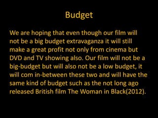 Budget
We are hoping that even though our film will
not be a big budget extravaganza it will still
make a great profit not only from cinema but
DVD and TV showing also. Our film will not be a
big-budget but will also not be a low budget, it
will com in-between these two and will have the
same kind of budget such as the not long ago
released British film The Woman in Black(2012).
 