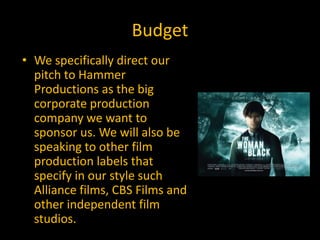 Budget
• We specifically direct our
  pitch to Hammer
  Productions as the big
  corporate production
  company we want to
  sponsor us. We will also be
  speaking to other film
  production labels that
  specify in our style such
  Alliance films, CBS Films and
  other independent film
  studios.
 