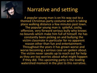 Narrative and setting
    A popular young man is on his way out to a
themed Christmas party costume which is taking
 place walking distance a few minutes past town.
     The popular young man is spiteful, cocky,
 offensive, very forward serious bully who knows
no bounds which make him full of himself. He has
    constantly been picking on and bullying the
  victim classmate in particular for no apparent
     reason other than fun and entertainment.
  Throughout the years it has grown worse and
worse becoming a serious case un spoken about.
 The victim never speaks up to reach out for help
as they are too worries about what might happen
  if they did. This upcoming party is the leading
 watershed moment in the plot to this narrative.
 