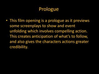 Prologue

• This film opening is a prologue as it previews
  some screenplays to show and event
  unfolding which involves compelling action.
  This creates anticipation of what’s to follow,
  and also gives the characters actions greater
  credibility.
 