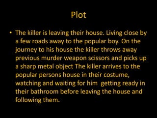 Plot
• The killer is leaving their house. Living close by
  a few roads away to the popular boy. On the
  journey to his house the killer throws away
  previous murder weapon scissors and picks up
  a sharp metal object The killer arrives to the
  popular persons house in their costume,
  watching and waiting for him getting ready in
  their bathroom before leaving the house and
  following them.
 