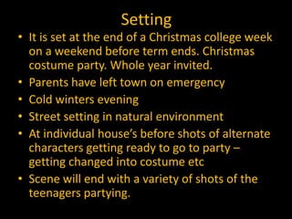 Setting
• It is set at the end of a Christmas college week
  on a weekend before term ends. Christmas
  costume party. Whole year invited.
• Parents have left town on emergency
• Cold winters evening
• Street setting in natural environment
• At individual house’s before shots of alternate
  characters getting ready to go to party –
  getting changed into costume etc
• Scene will end with a variety of shots of the
  teenagers partying.
 