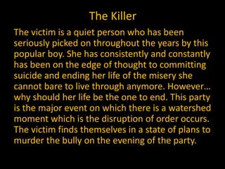 The Killer
The victim is a quiet person who has been
seriously picked on throughout the years by this
popular boy. She has consistently and constantly
has been on the edge of thought to committing
suicide and ending her life of the misery she
cannot bare to live through anymore. However…
why should her life be the one to end. This party
is the major event on which there is a watershed
moment which is the disruption of order occurs.
The victim finds themselves in a state of plans to
murder the bully on the evening of the party.
 
