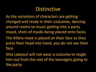 Distinctive
As the variations of characters are getting
changed and ready in their costumes, dancing
around rooms to music getting into a party
mood, shots of masks being placed onto faces.
The Killers mask is placed on their face as they
press their head into hand, you do not see their
face.
Shia Labeouf will not wear a costume to single
him out from the rest of the teenagers going to
the party
 