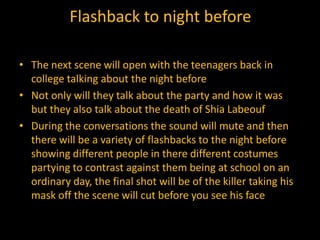 Flashback to night before

• The next scene will open with the teenagers back in
  college talking about the night before
• Not only will they talk about the party and how it was
  but they also talk about the death of Shia Labeouf
• During the conversations the sound will mute and then
  there will be a variety of flashbacks to the night before
  showing different people in there different costumes
  partying to contrast against them being at school on an
  ordinary day, the final shot will be of the killer taking his
  mask off the scene will cut before you see his face
 