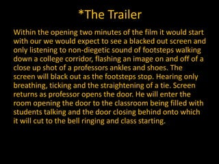 *The Trailer
Within the opening two minutes of the film it would start
with our we would expect to see a blacked out screen and
only listening to non-diegetic sound of footsteps walking
down a college corridor, flashing an image on and off of a
close up shot of a professors ankles and shoes. The
screen will black out as the footsteps stop. Hearing only
breathing, ticking and the straightening of a tie. Screen
returns as professor opens the door. He will enter the
room opening the door to the classroom being filled with
students talking and the door closing behind onto which
it will cut to the bell ringing and class starting.
 