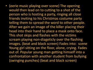 • (eerie music playing over scene) The opening
  would then lead on to cutting to a shot of the
  person who is hosting a party, ringing all close
  friends inviting to his Christmas costume party
  telling them to spread the word to other people.
  After we gain an image of the killer placing their
  head into their hand to place a mask onto face.
  This shot skips and flashes with the victims
  scream playing non-diageticly over the flashing
  images. (beat and black screen) Fades into: scene
  Young girl sitting on the floor, alone, crying. Fades
  out of. Popular young man getting himself into a
  confrontation with another student from bullying
  (swinging punches) (beat and black screen)
 