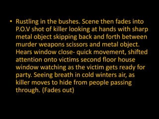 • Rustling in the bushes. Scene then fades into
  P.O.V shot of killer looking at hands with sharp
  metal object skipping back and forth between
  murder weapons scissors and metal object.
  Hears window close- quick movement, shifted
  attention onto victims second floor house
  window watching as the victim gets ready for
  party. Seeing breath in cold winters air, as
  killer moves to hide from people passing
  through. (Fades out)
 