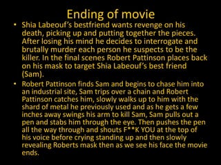 Ending of movie
• Shia Labeouf’s bestfriend wants revenge on his
  death, picking up and putting together the pieces.
  After losing his mind he decides to interrogate and
  brutally murder each person he suspects to be the
  killer. In the final scenes Robert Pattinson places back
  on his mask to target Shia Labeouf’s best friend
  (Sam).
• Robert Pattinson finds Sam and begins to chase him into
  an industrial site, Sam trips over a chain and Robert
  Pattinson catches him, slowly walks up to him with the
  shard of metal he previously used and as he gets a few
  inches away swings his arm to kill Sam, Sam pulls out a
  pen and stabs him through the eye. Then pushes the pen
  all the way through and shouts F**K YOU at the top of
  his voice before crying standing up and then slowly
  revealing Roberts mask then as we see his face the movie
  ends.
 