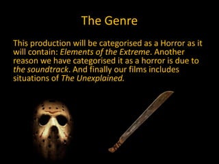 The Genre
This production will be categorised as a Horror as it
will contain: Elements of the Extreme. Another
reason we have categorised it as a horror is due to
the soundtrack. And finally our films includes
situations of The Unexplained.
 