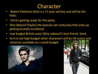 Character
• Robert Pattinson (Kai) is a 17 year old boy and will be the
  killer.
• Extra’s getting ready for the party.
• Shia labeouf (Taylor) the popular yet cocky boy that ends up
  getting brutally murdered.
• Low budget British actor (Shia Labeouf’s best friend- Sam)
• As it is not high budget other characters will be UK actors and
  actresses available on a small budget
 